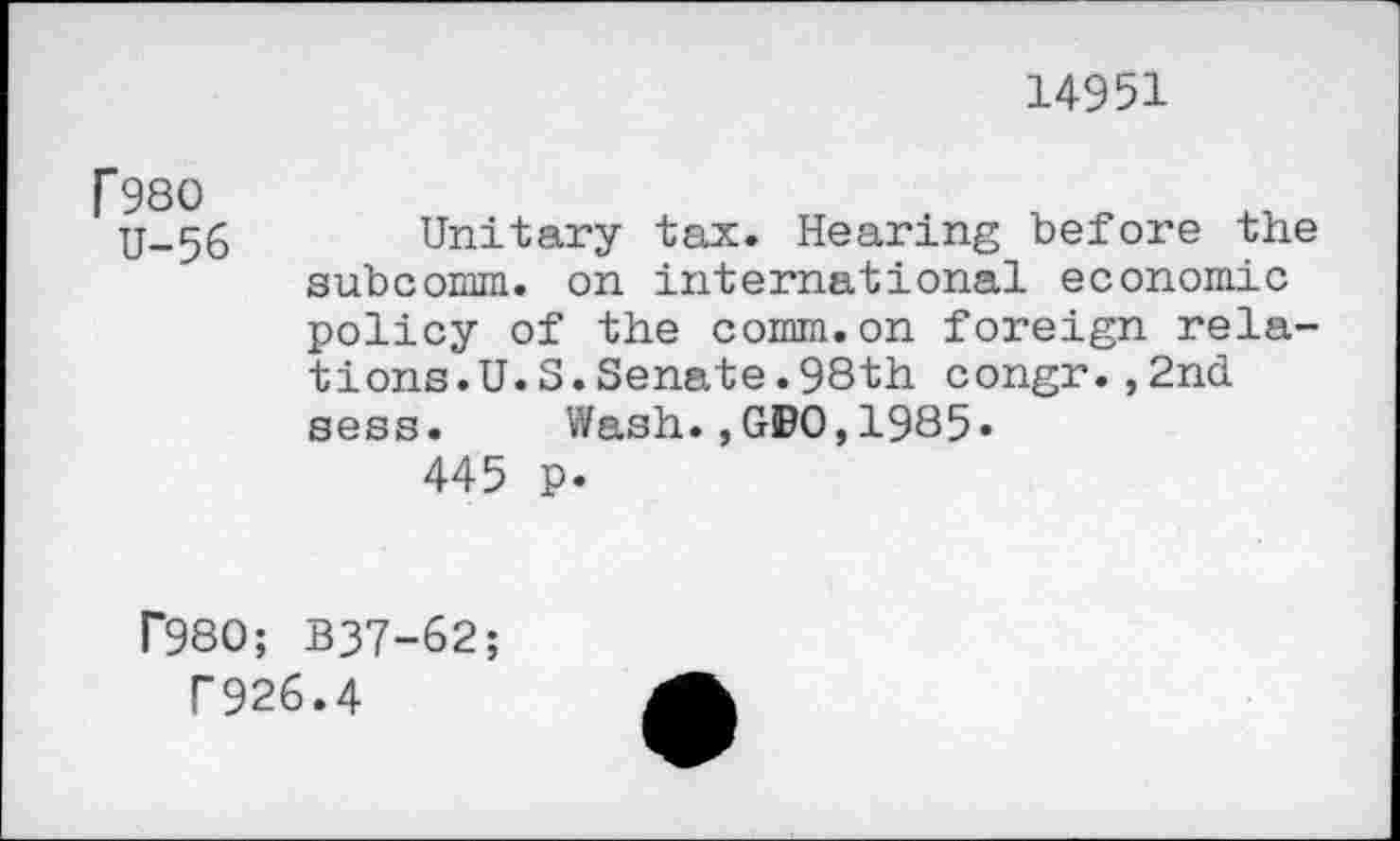 ﻿14951
T980
U-56
Unitary tax. Hearing before the subcomm, on international economic policy of the comm.on foreign relations.U. S. Senate .98th congr.,2nd sess. Wash.,GBO,1985«
445 p.
r980; B37-62;
P926.4